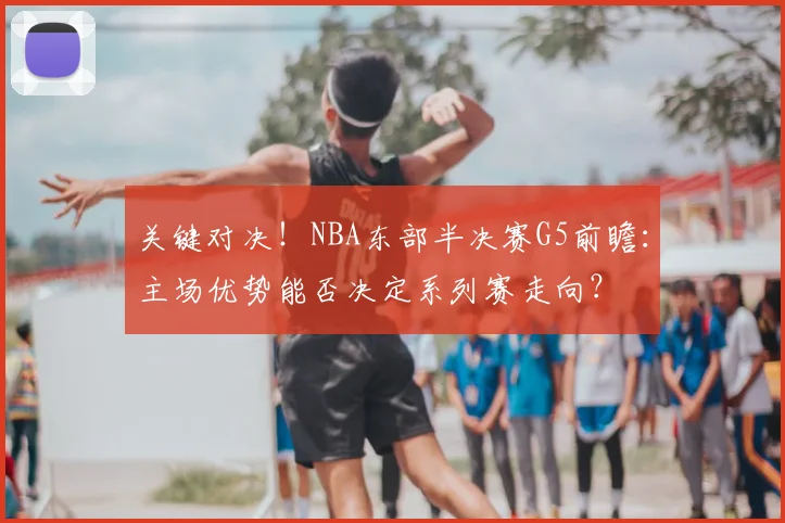 关键对决！NBA东部半决赛G5前瞻：主场优势能否决定系列赛走向？