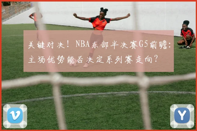 关键对决！NBA东部半决赛G5前瞻：主场优势能否决定系列赛走向？