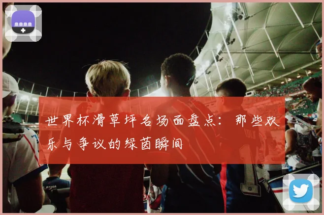 世界杯滑草坪名场面盘点：那些欢乐与争议的绿茵瞬间