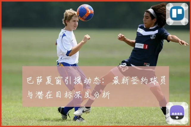 巴萨夏窗引援动态:最新签约球员与潜在目标深度分析
