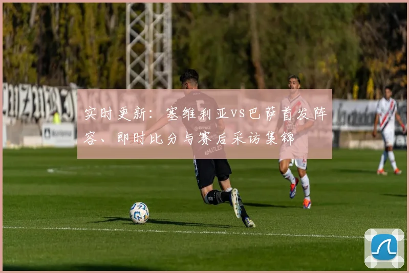 实时更新：塞维利亚vs巴萨首发阵容、即时比分与赛后采访集锦