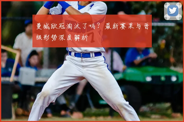 曼城欧冠淘汰了吗？最新赛果与晋级形势深度解析