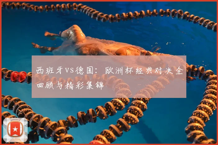 西班牙vs德国:欧洲杯经典对决全回顾与精彩集锦
