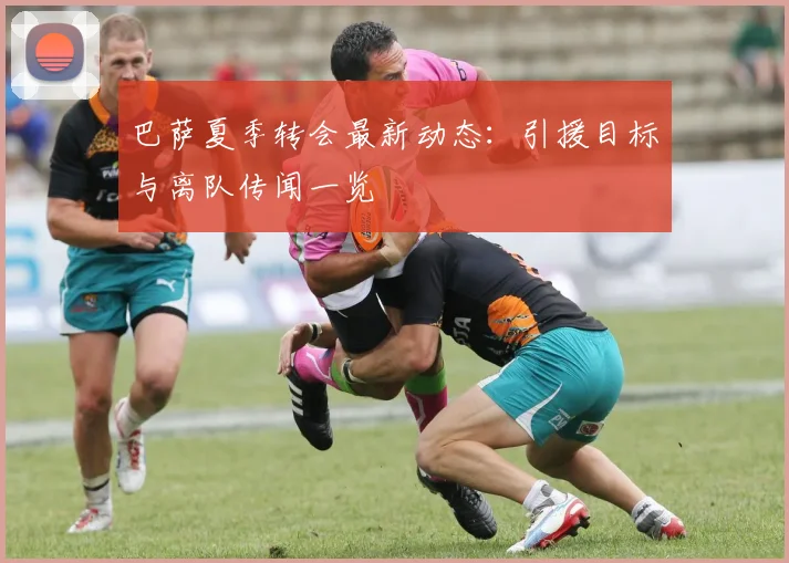 巴萨夏季转会最新动态：引援目标与离队传闻一览
