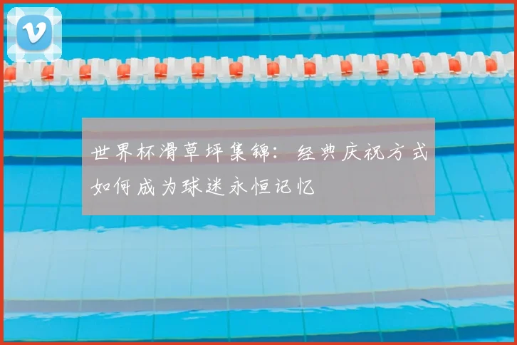 世界杯滑草坪集锦：经典庆祝方式如何成为球迷永恒记忆