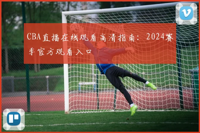 CBA直播在线观看高清指南：2024赛季官方观看入口