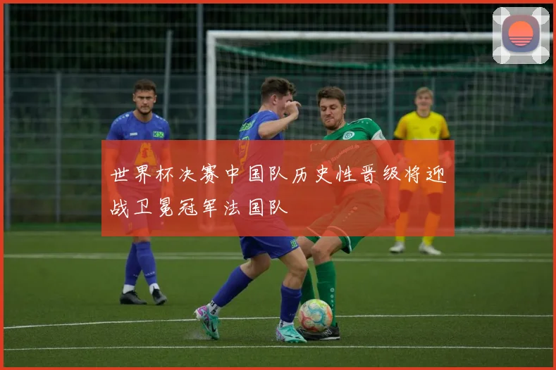 世界杯决赛中国队历史性晋级将迎战卫冕冠军法国队