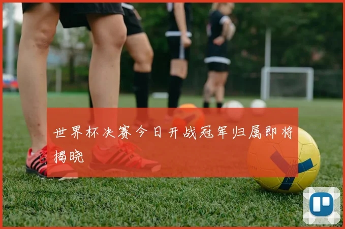 世界杯决赛今日开战冠军归属即将揭晓