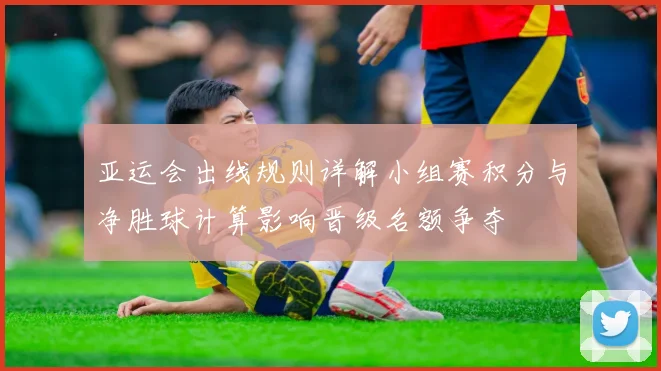 亚运会出线规则详解小组赛积分与净胜球计算影响晋级名额争夺