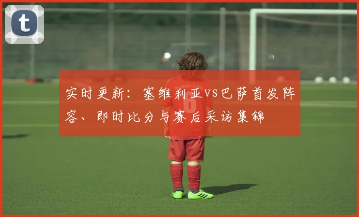 实时更新：塞维利亚vs巴萨首发阵容、即时比分与赛后采访集锦