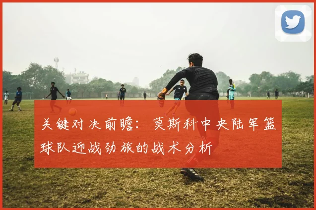 关键对决前瞻：莫斯科中央陆军篮球队迎战劲旅的战术分析