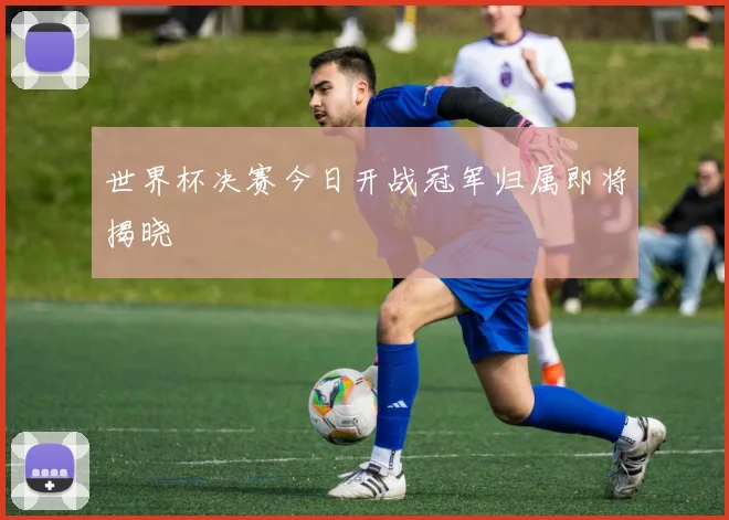 世界杯决赛今日开战冠军归属即将揭晓