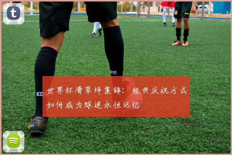 世界杯滑草坪集锦：经典庆祝方式如何成为球迷永恒记忆