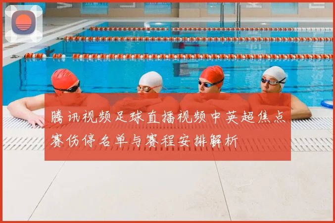 腾讯视频足球直播视频中英超焦点赛伤停名单与赛程安排解析