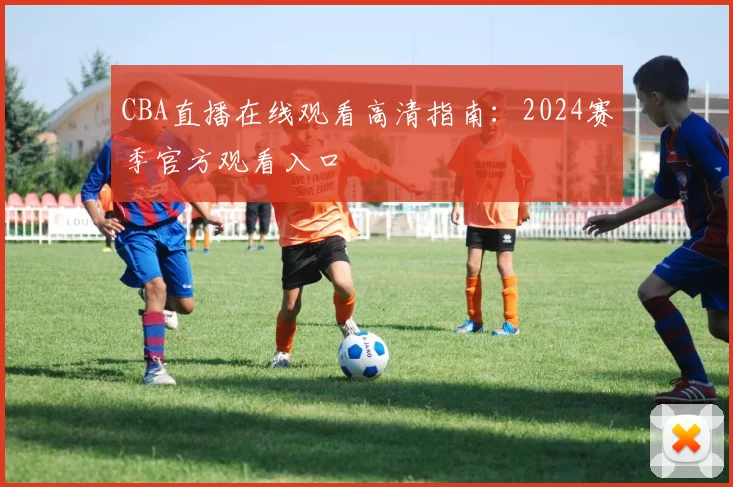 CBA直播在线观看高清指南：2024赛季官方观看入口
