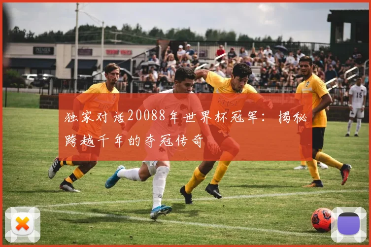 独家对话20088年世界杯冠军：揭秘跨越千年的夺冠传奇
