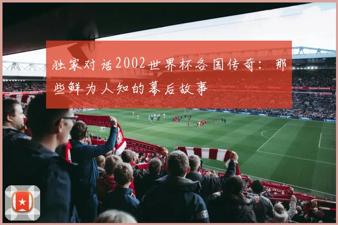 独家对话2002世界杯各国传奇：那些鲜为人知的幕后故事