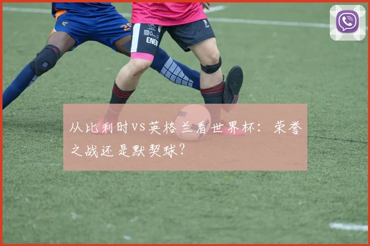 从比利时vs英格兰看世界杯：荣誉之战还是默契球？