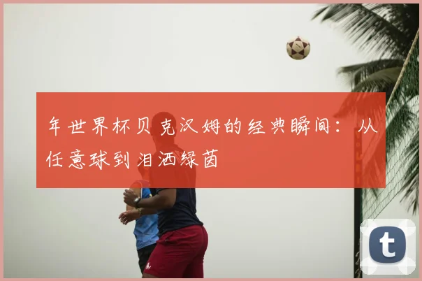 年世界杯贝克汉姆的经典瞬间:从任意球到泪洒绿茵