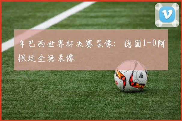 年巴西世界杯决赛录像：德国1-0阿根廷全场录像
